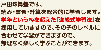 戸田珠算塾では、読み・書き・計算を総合的に学習します。学年という枠を超えた「進級式学習法」を採用していますので、その子のレベルに合わせて学習ができますので、無理なく楽しく学ぶことができます。