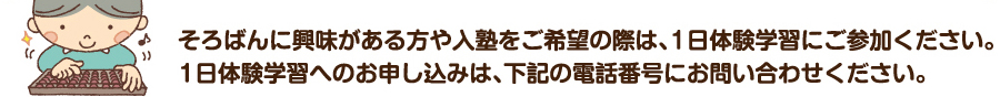 そろばんに興味がある方や入塾をご希望の際は、1日体験学習にご参加ください。1日体験学習へのお申し込みは、下記の電話番号にお問い合わせください。