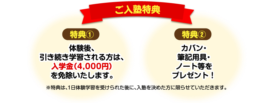 ご入塾特典　・特典①体験後引き続き学習される方は、入学金（4,000円）を免除いたします。　・特典②カバン・筆記用具・ノート等をプレゼント！